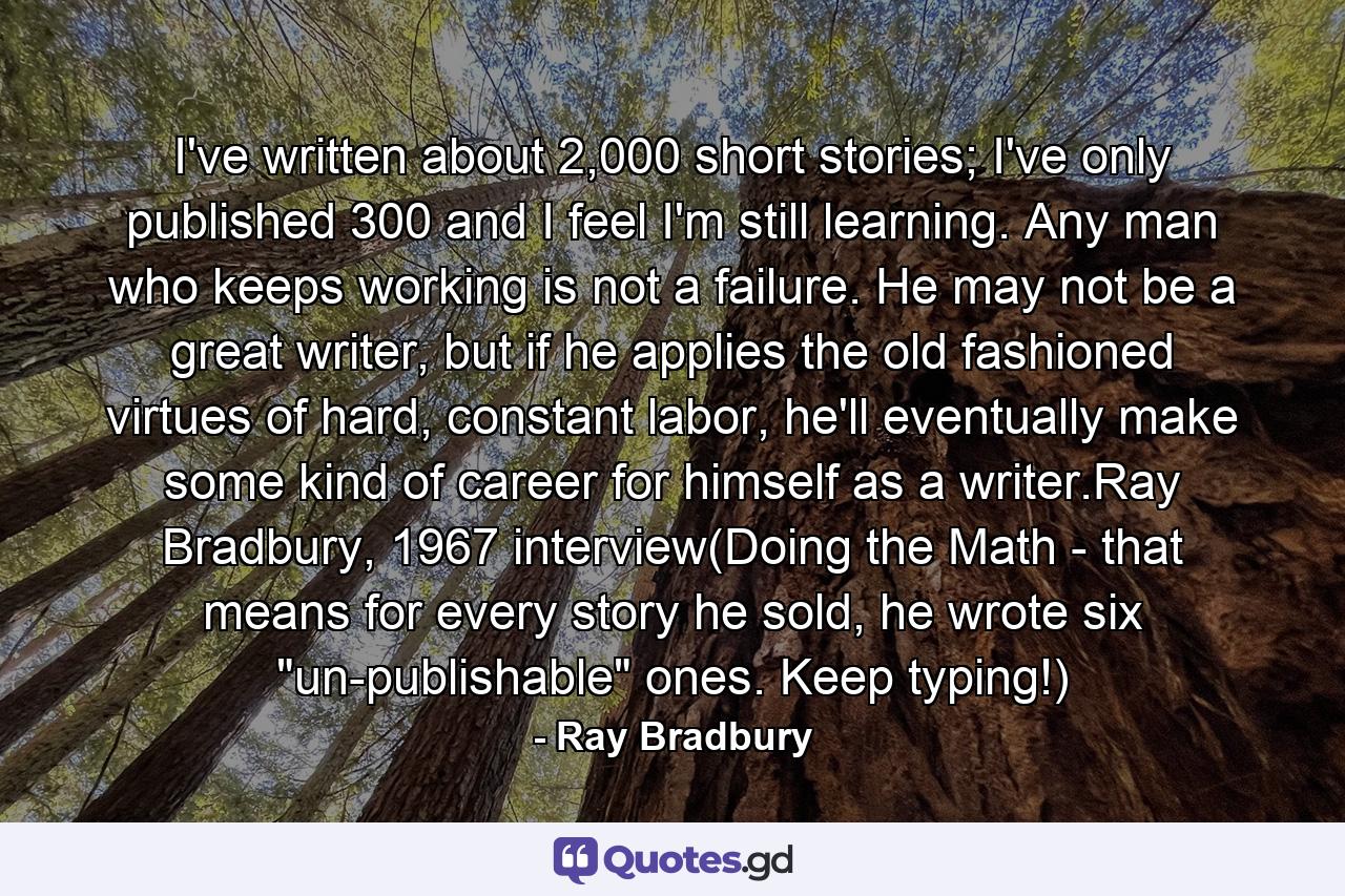 I've written about 2,000 short stories; I've only published 300 and I feel I'm still learning. Any man who keeps working is not a failure. He may not be a great writer, but if he applies the old fashioned virtues of hard, constant labor, he'll eventually make some kind of career for himself as a writer.Ray Bradbury, 1967 interview(Doing the Math - that means for every story he sold, he wrote six 