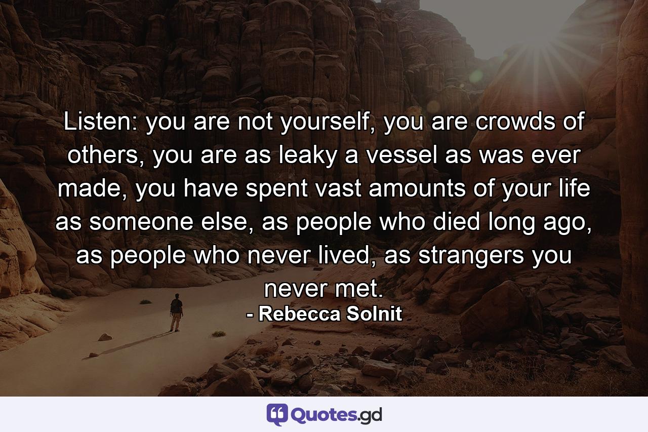 Listen: you are not yourself, you are crowds of others, you are as leaky a vessel as was ever made, you have spent vast amounts of your life as someone else, as people who died long ago, as people who never lived, as strangers you never met. - Quote by Rebecca Solnit