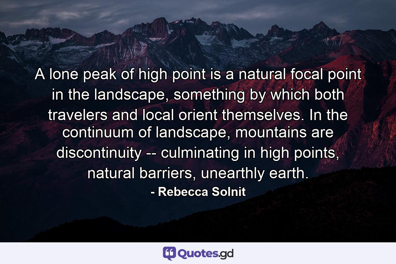 A lone peak of high point is a natural focal point in the landscape, something by which both travelers and local orient themselves. In the continuum of landscape, mountains are discontinuity -- culminating in high points, natural barriers, unearthly earth. - Quote by Rebecca Solnit