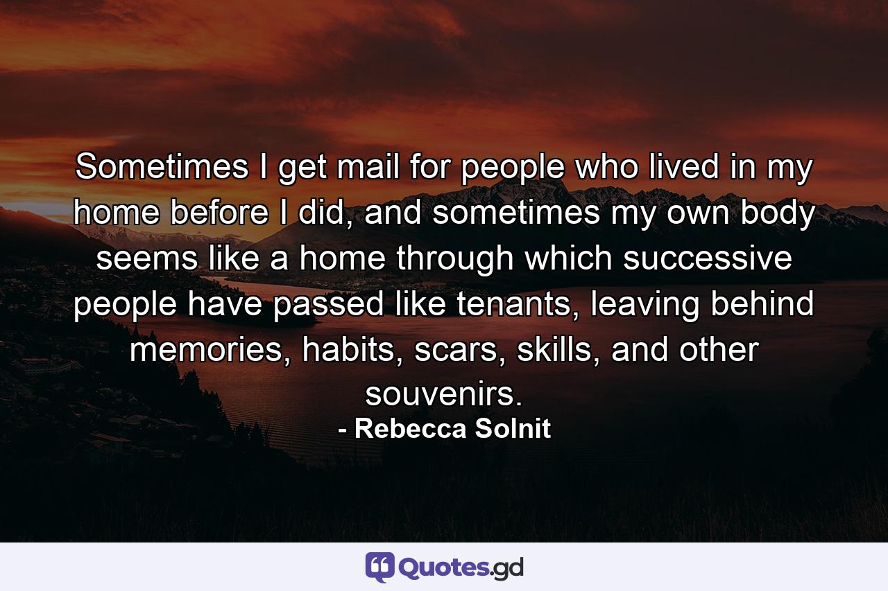 Sometimes I get mail for people who lived in my home before I did, and sometimes my own body seems like a home through which successive people have passed like tenants, leaving behind memories, habits, scars, skills, and other souvenirs. - Quote by Rebecca Solnit