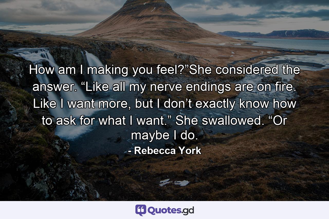 How am I making you feel?”She considered the answer. “Like all my nerve endings are on fire. Like I want more, but I don’t exactly know how to ask for what I want.” She swallowed. “Or maybe I do. - Quote by Rebecca York