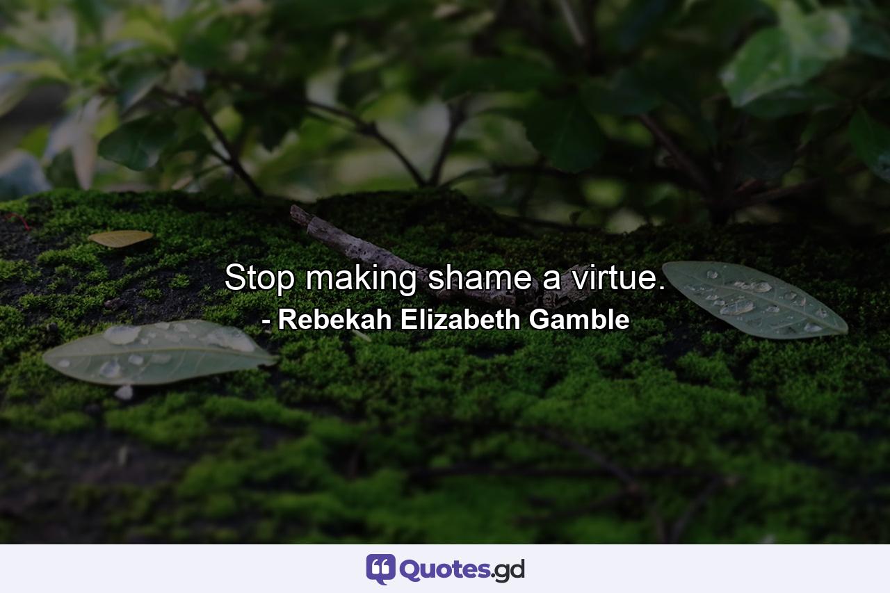 Stop making shame a virtue. - Quote by Rebekah Elizabeth Gamble