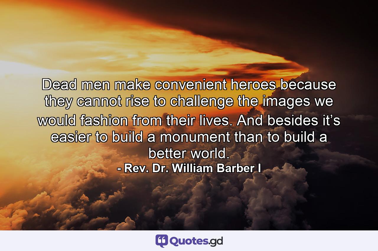 Dead men make convenient heroes because they cannot rise to challenge the images we would fashion from their lives. And besides it’s easier to build a monument than to build a better world. - Quote by Rev. Dr. William Barber I