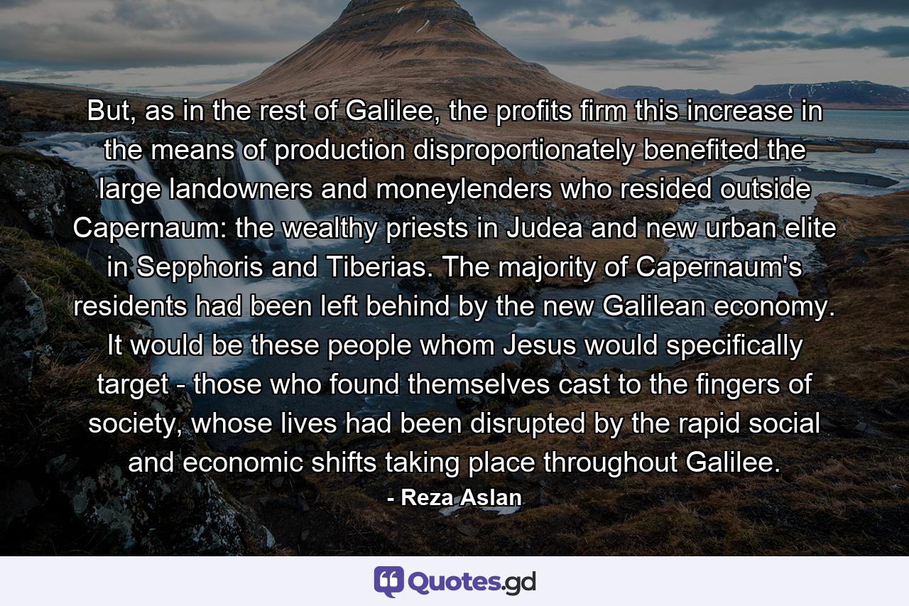 But, as in the rest of Galilee, the profits firm this increase in the means of production disproportionately benefited the large landowners and moneylenders who resided outside Capernaum: the wealthy priests in Judea and new urban elite in Sepphoris and Tiberias. The majority of Capernaum's residents had been left behind by the new Galilean economy. It would be these people whom Jesus would specifically target - those who found themselves cast to the fingers of society, whose lives had been disrupted by the rapid social and economic shifts taking place throughout Galilee. - Quote by Reza Aslan