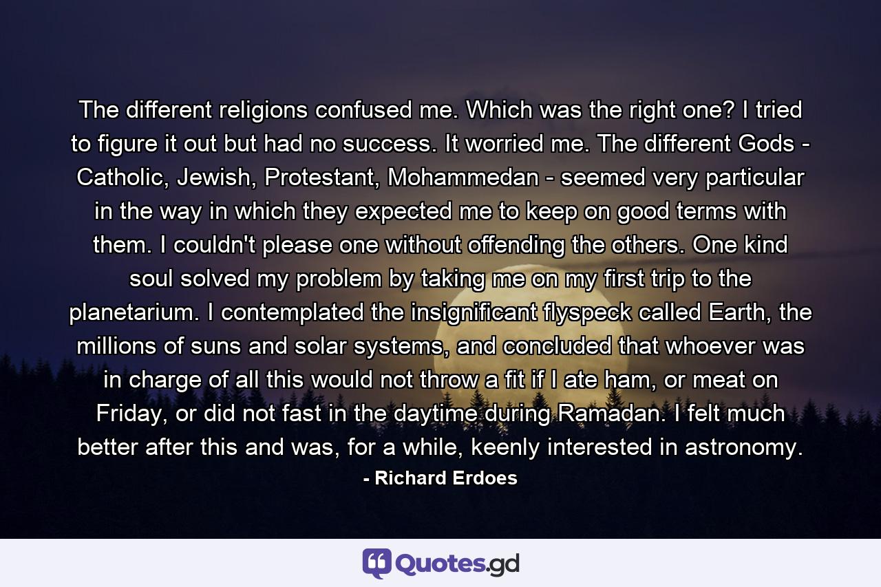 The different religions confused me. Which was the right one? I tried to figure it out but had no success. It worried me. The different Gods - Catholic, Jewish, Protestant, Mohammedan - seemed very particular in the way in which they expected me to keep on good terms with them. I couldn't please one without offending the others. One kind soul solved my problem by taking me on my first trip to the planetarium. I contemplated the insignificant flyspeck called Earth, the millions of suns and solar systems, and concluded that whoever was in charge of all this would not throw a fit if I ate ham, or meat on Friday, or did not fast in the daytime during Ramadan. I felt much better after this and was, for a while, keenly interested in astronomy. - Quote by Richard Erdoes