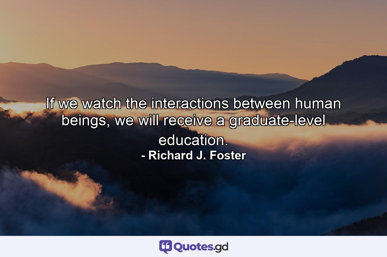 If we watch the interactions between human beings, we will receive a graduate-level education. - Quote by Richard J. Foster