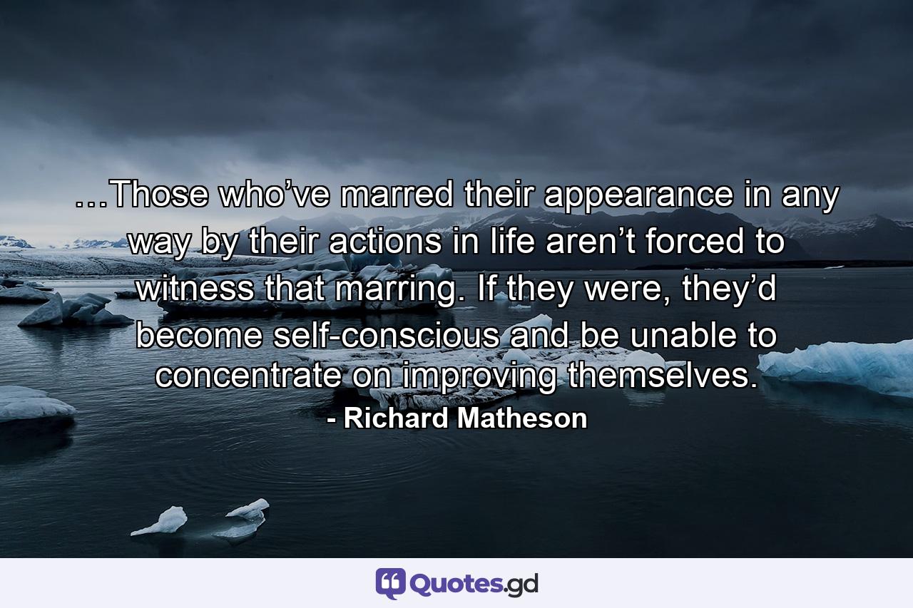 …Those who’ve marred their appearance in any way by their actions in life aren’t forced to witness that marring. If they were, they’d become self-conscious and be unable to concentrate on improving themselves. - Quote by Richard Matheson