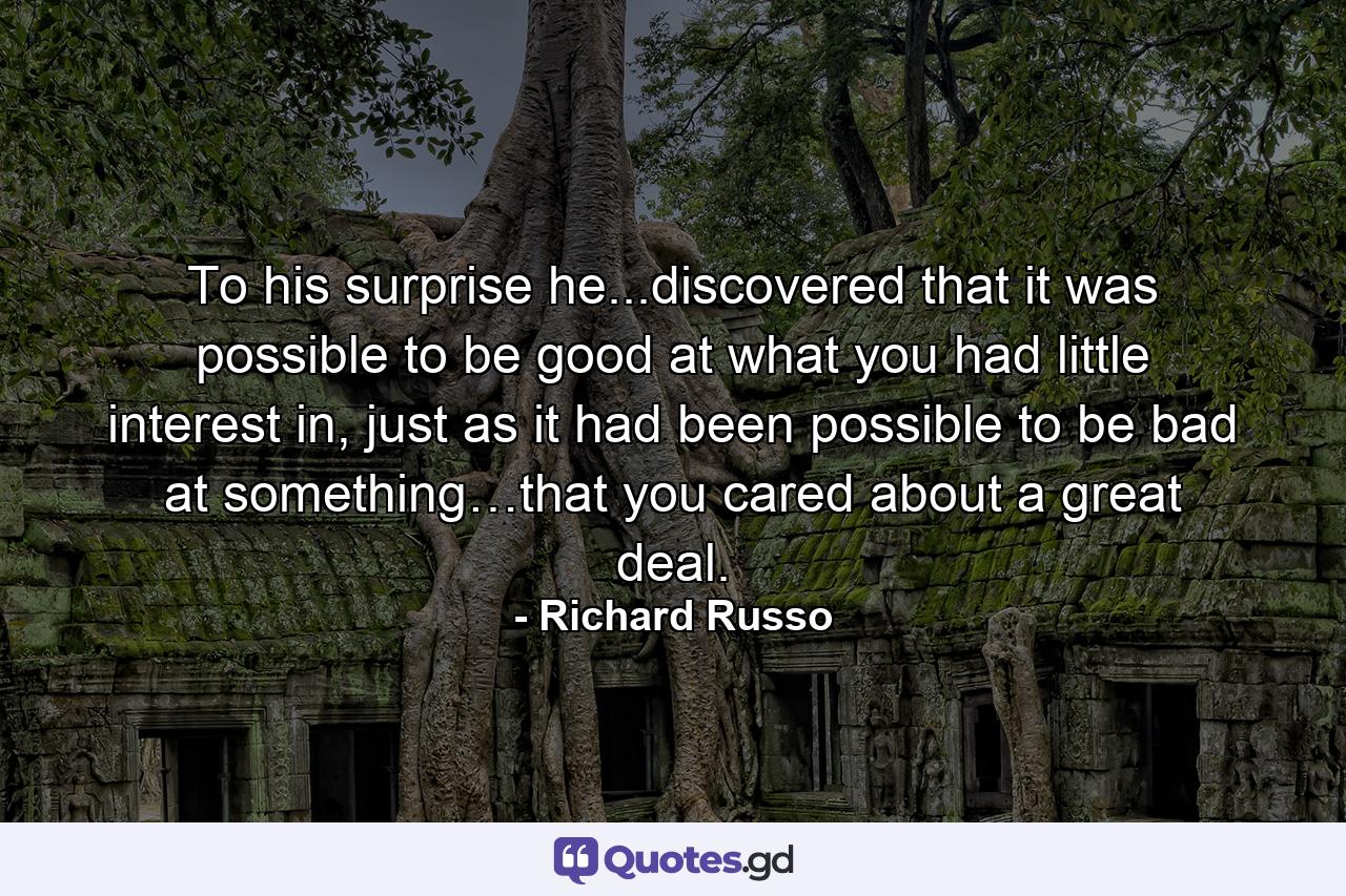 To his surprise he...discovered that it was possible to be good at what you had little interest in, just as it had been possible to be bad at something…that you cared about a great deal. - Quote by Richard Russo