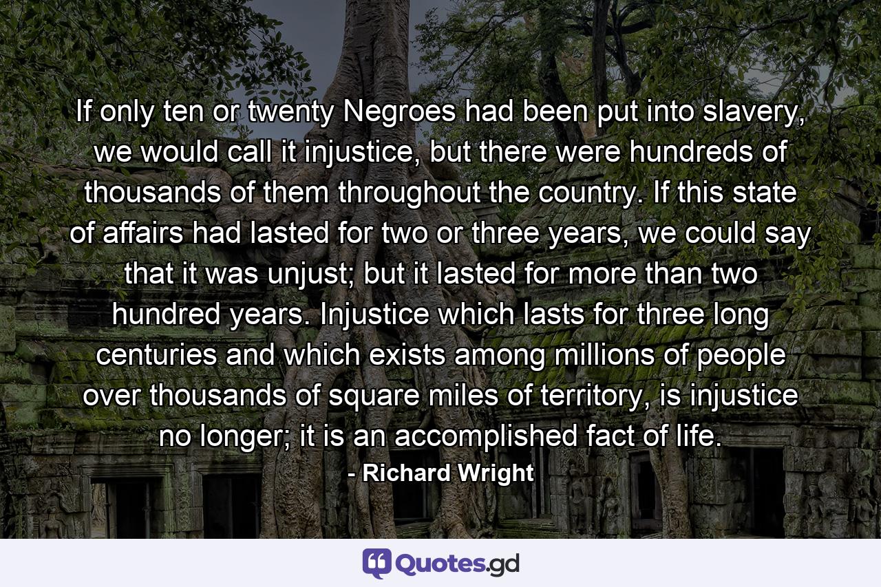 If only ten or twenty Negroes had been put into slavery, we would call it injustice, but there were hundreds of thousands of them throughout the country. If this state of affairs had lasted for two or three years, we could say that it was unjust; but it lasted for more than two hundred years. Injustice which lasts for three long centuries and which exists among millions of people over thousands of square miles of territory, is injustice no longer; it is an accomplished fact of life. - Quote by Richard Wright