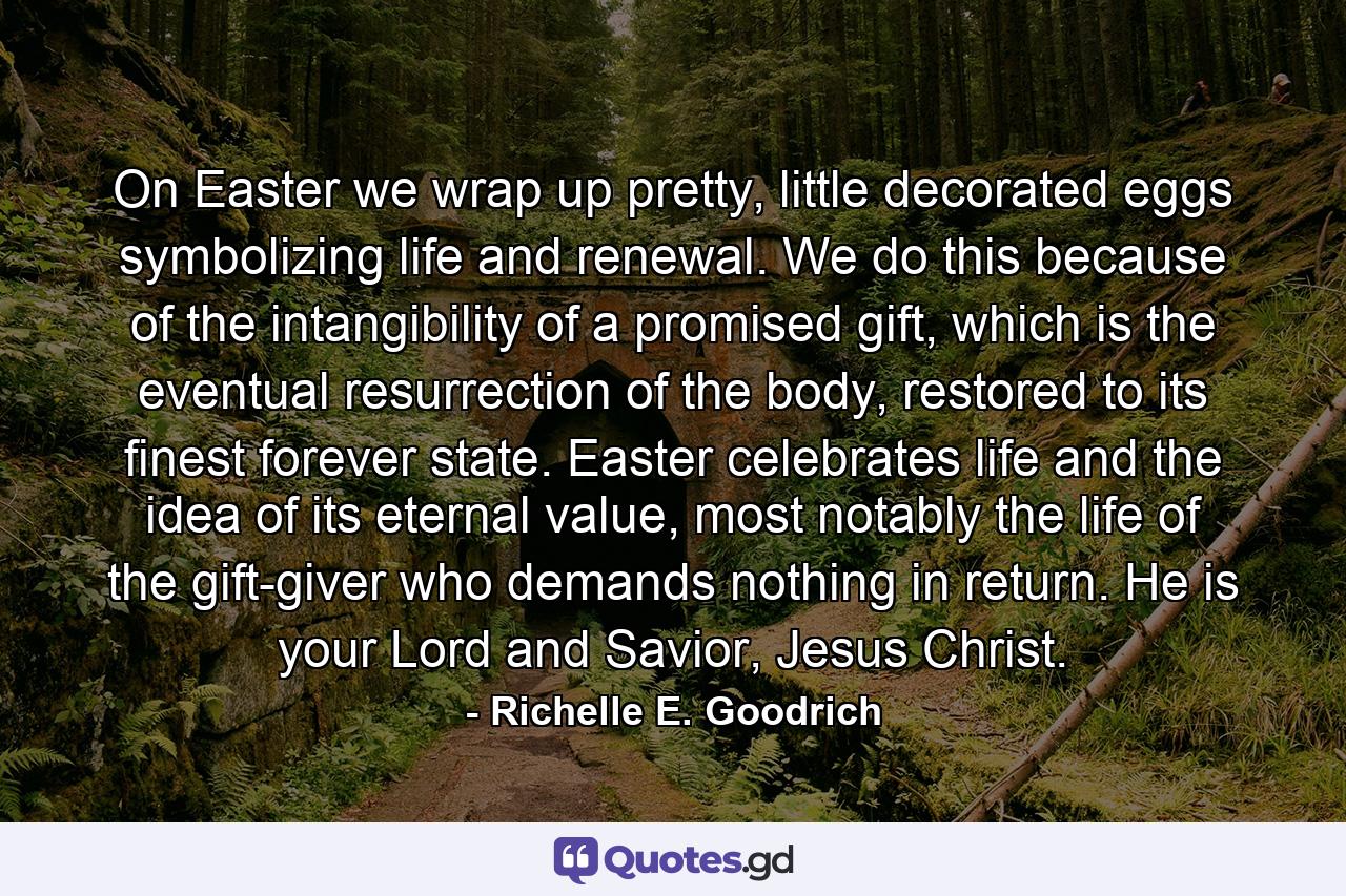 On Easter we wrap up pretty, little decorated eggs symbolizing life and renewal. We do this because of the intangibility of a promised gift, which is the eventual resurrection of the body, restored to its finest forever state. Easter celebrates life and the idea of its eternal value, most notably the life of the gift-giver who demands nothing in return. He is your Lord and Savior, Jesus Christ. - Quote by Richelle E. Goodrich