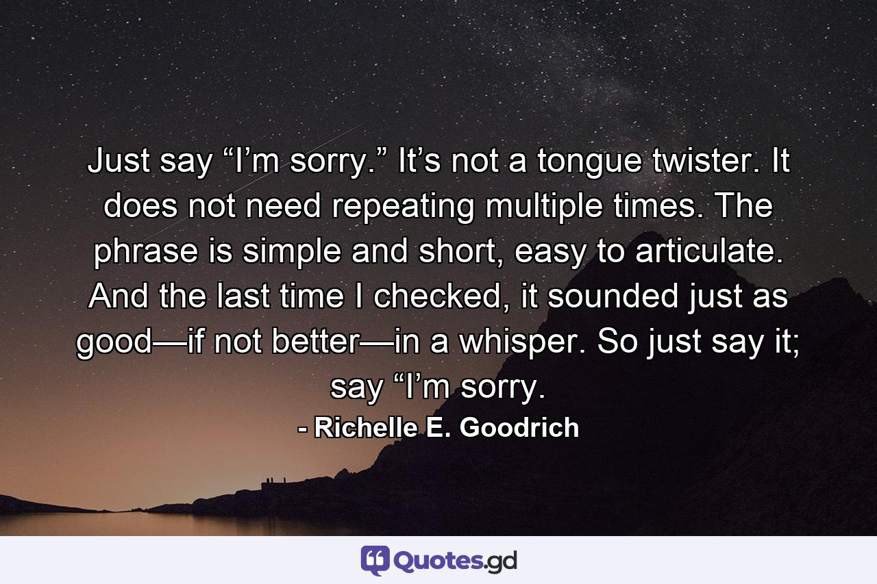 Just say “I’m sorry.” It’s not a tongue twister. It does not need repeating multiple times. The phrase is simple and short, easy to articulate. And the last time I checked, it sounded just as good—if not better—in a whisper. So just say it; say “I’m sorry. - Quote by Richelle E. Goodrich