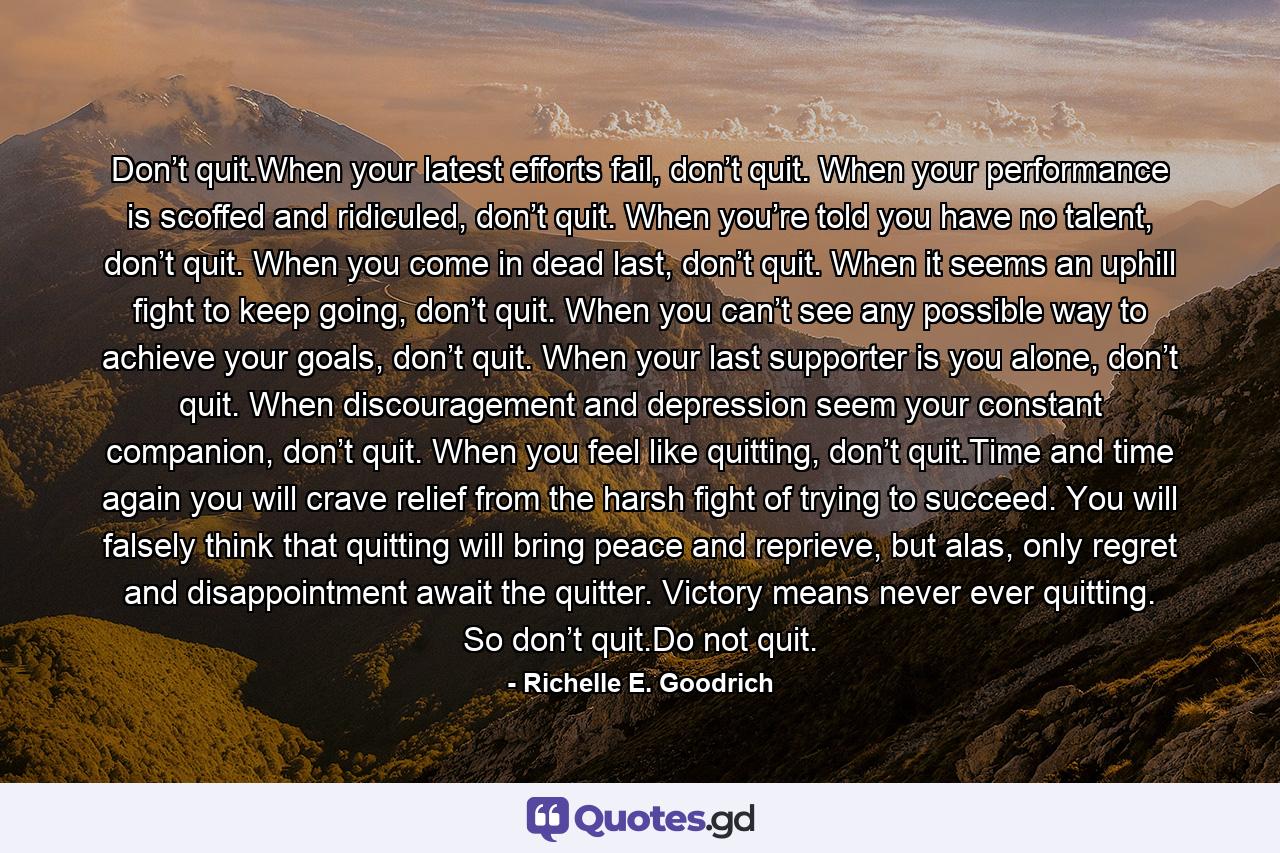 Don’t quit.When your latest efforts fail, don’t quit. When your performance is scoffed and ridiculed, don’t quit. When you’re told you have no talent, don’t quit. When you come in dead last, don’t quit. When it seems an uphill fight to keep going, don’t quit. When you can’t see any possible way to achieve your goals, don’t quit. When your last supporter is you alone, don’t quit. When discouragement and depression seem your constant companion, don’t quit. When you feel like quitting, don’t quit.Time and time again you will crave relief from the harsh fight of trying to succeed. You will falsely think that quitting will bring peace and reprieve, but alas, only regret and disappointment await the quitter. Victory means never ever quitting. So don’t quit.Do not quit. - Quote by Richelle E. Goodrich