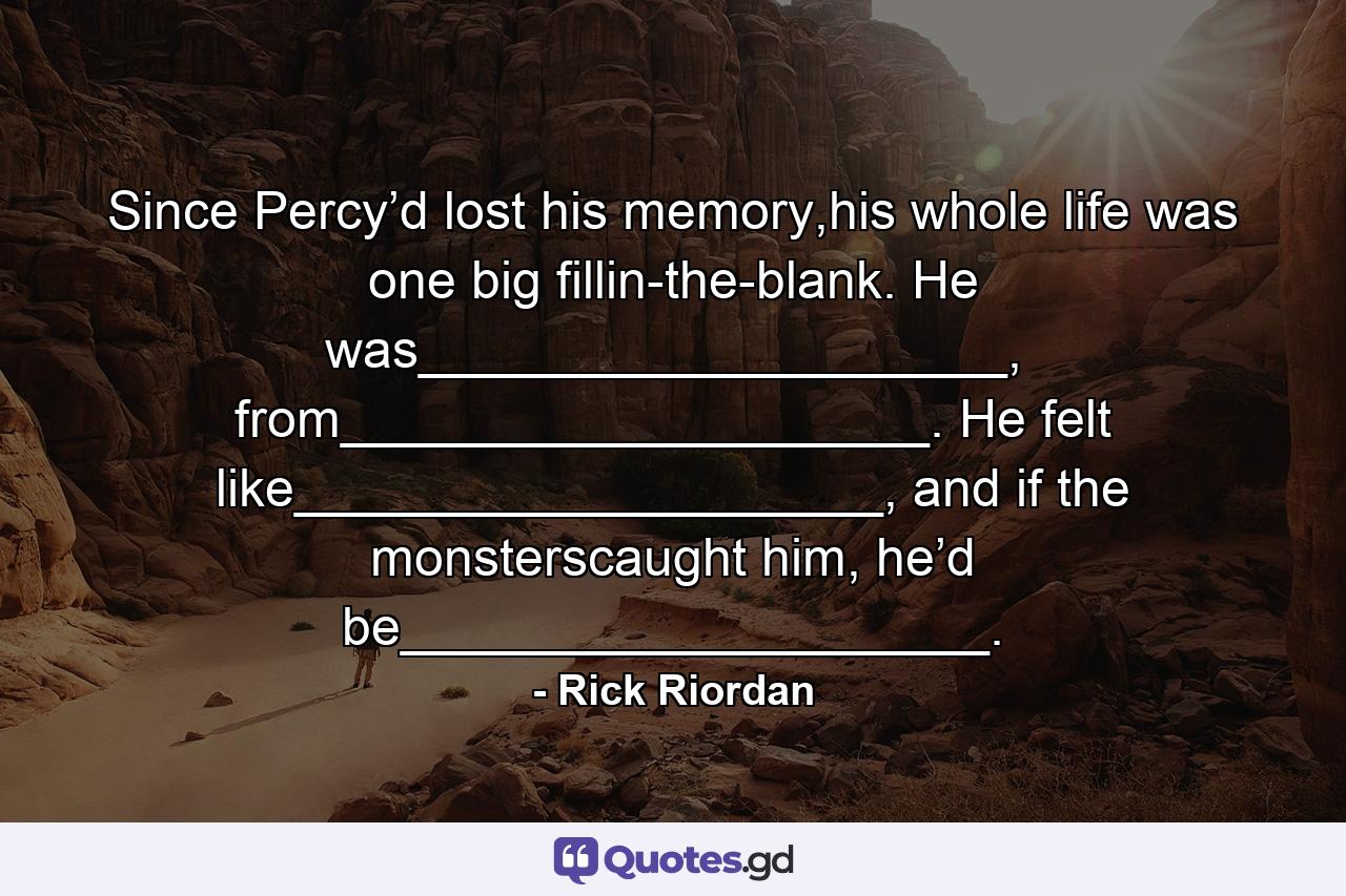 Since Percy’d lost his memory,his whole life was one big fillin-the-blank. He was____________________, from____________________. He felt like____________________, and if the monsterscaught him, he’d be____________________. - Quote by Rick Riordan