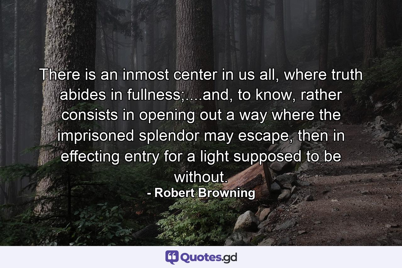 There is an inmost center in us all, where truth abides in fullness;....and, to know, rather consists in opening out a way where the imprisoned splendor may escape, then in effecting entry for a light supposed to be without. - Quote by Robert Browning