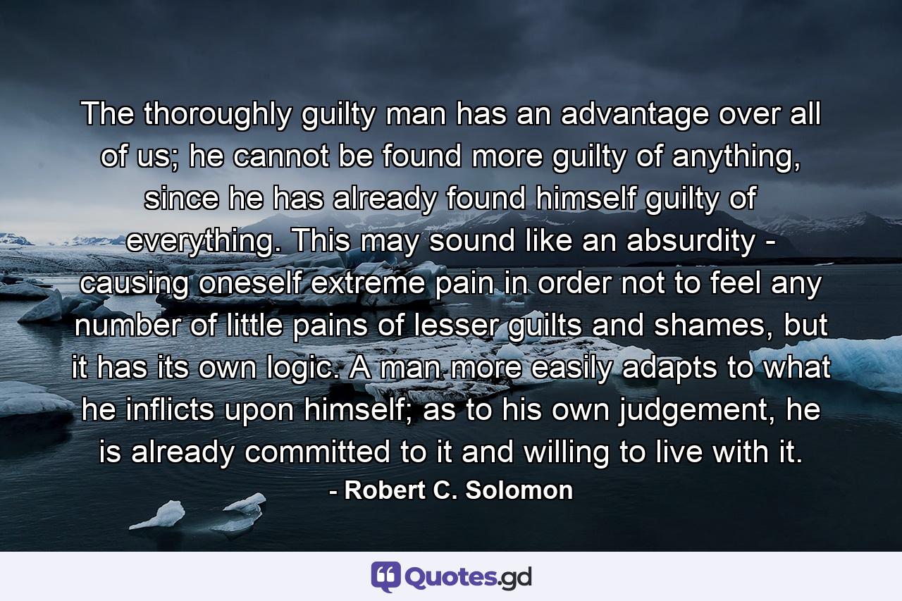 The thoroughly guilty man has an advantage over all of us; he cannot be found more guilty of anything, since he has already found himself guilty of everything. This may sound like an absurdity - causing oneself extreme pain in order not to feel any number of little pains of lesser guilts and shames, but it has its own logic. A man more easily adapts to what he inflicts upon himself; as to his own judgement, he is already committed to it and willing to live with it. - Quote by Robert C. Solomon