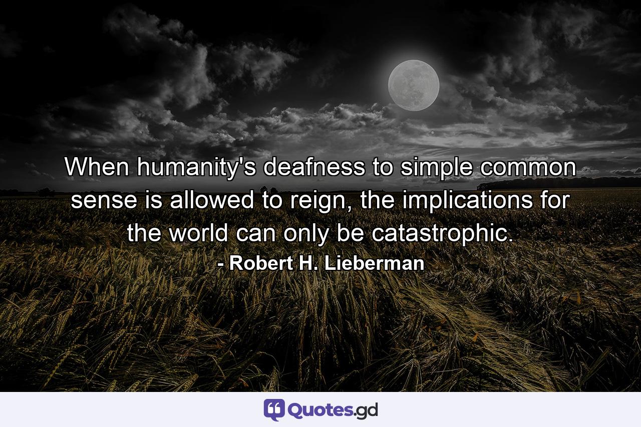 When humanity's deafness to simple common sense is allowed to reign, the implications for the world can only be catastrophic. - Quote by Robert H. Lieberman