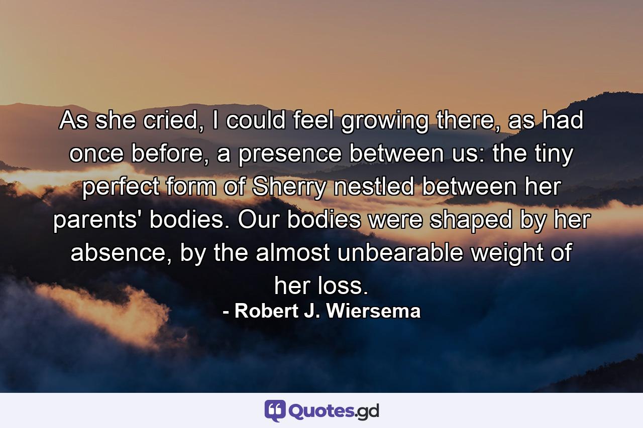 As she cried, I could feel growing there, as had once before, a presence between us: the tiny perfect form of Sherry nestled between her parents' bodies. Our bodies were shaped by her absence, by the almost unbearable weight of her loss. - Quote by Robert J. Wiersema