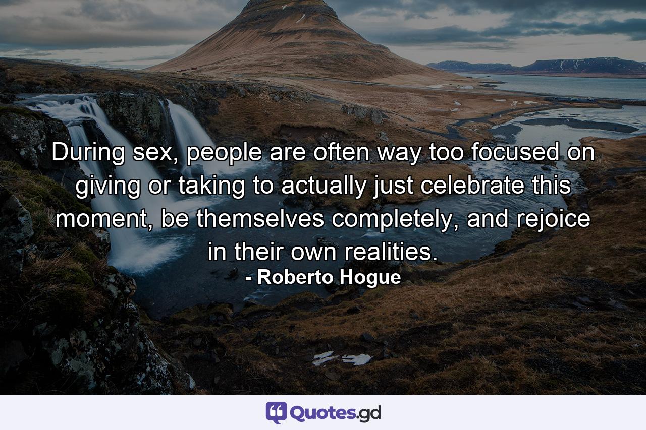 During sex, people are often way too focused on giving or taking to actually just celebrate this moment, be themselves completely, and rejoice in their own realities. - Quote by Roberto Hogue