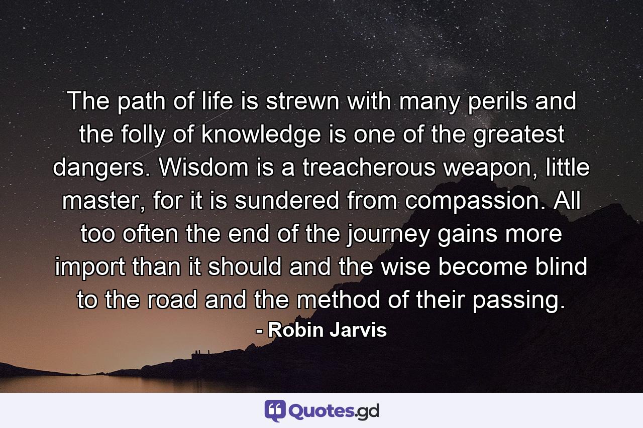 The path of life is strewn with many perils and the folly of knowledge is one of the greatest dangers. Wisdom is a treacherous weapon, little master, for it is sundered from compassion. All too often the end of the journey gains more import than it should and the wise become blind to the road and the method of their passing. - Quote by Robin Jarvis