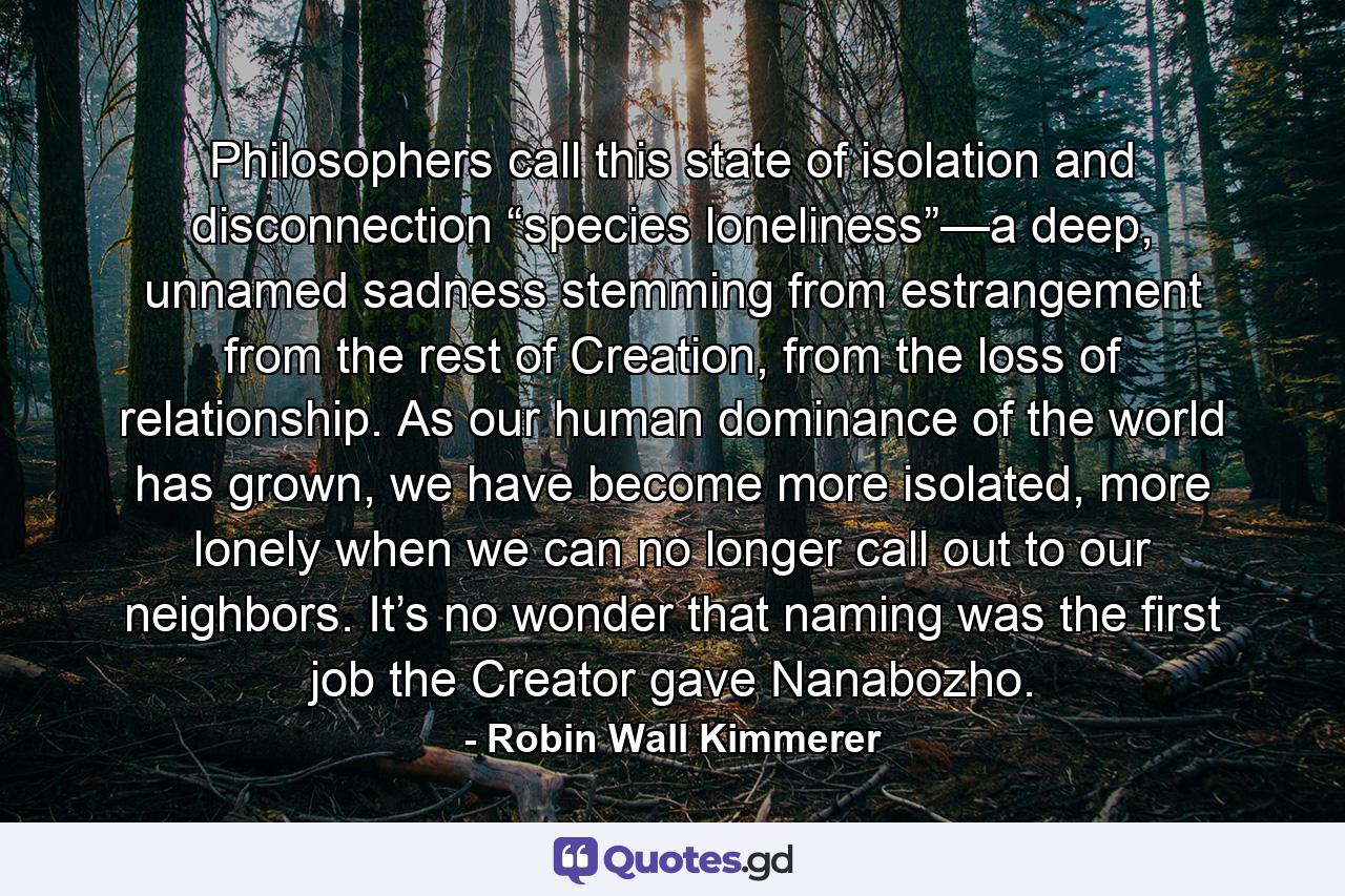 Philosophers call this state of isolation and disconnection “species loneliness”—a deep, unnamed sadness stemming from estrangement from the rest of Creation, from the loss of relationship. As our human dominance of the world has grown, we have become more isolated, more lonely when we can no longer call out to our neighbors. It’s no wonder that naming was the first job the Creator gave Nanabozho. - Quote by Robin Wall Kimmerer