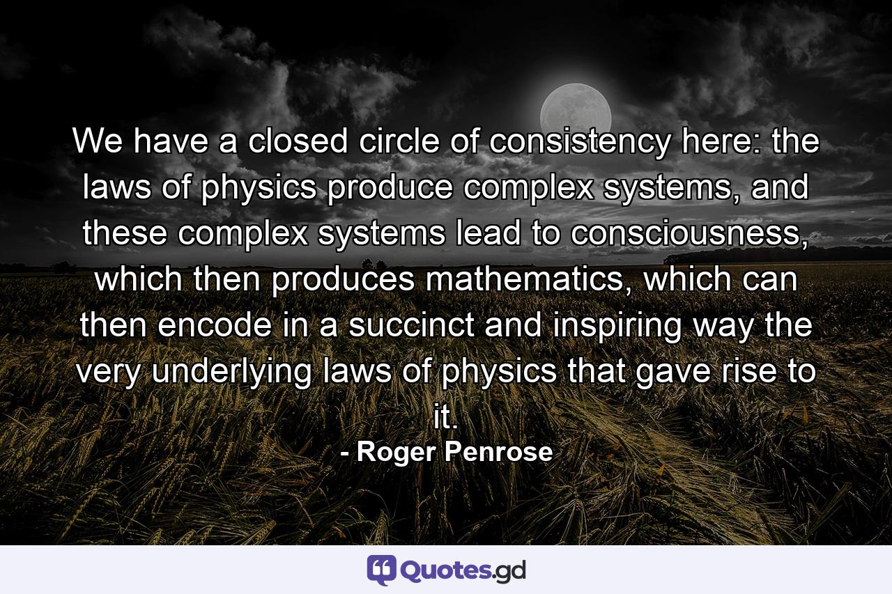 We have a closed circle of consistency here: the laws of physics produce complex systems, and these complex systems lead to consciousness, which then produces mathematics, which can then encode in a succinct and inspiring way the very underlying laws of physics that gave rise to it. - Quote by Roger Penrose