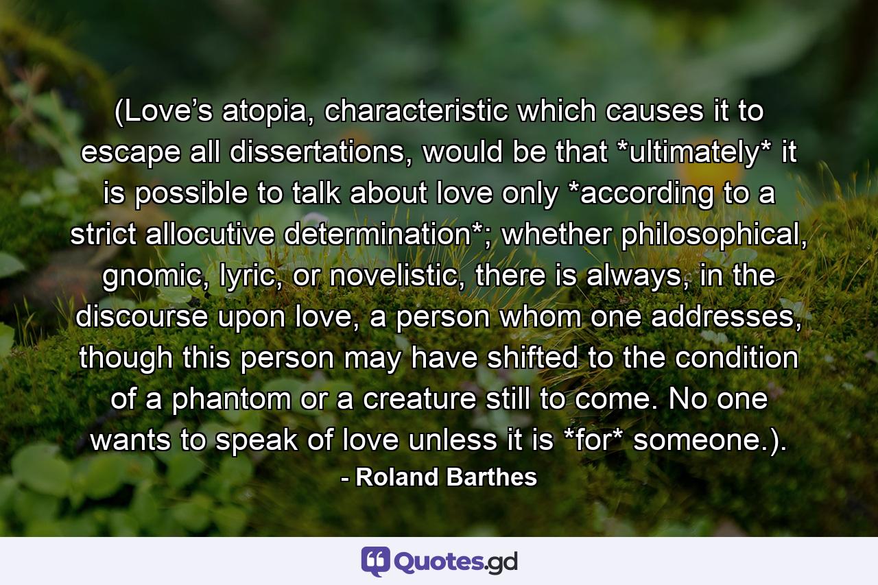 (Love’s atopia, characteristic which causes it to escape all dissertations, would be that *ultimately* it is possible to talk about love only *according to a strict allocutive determination*; whether philosophical, gnomic, lyric, or novelistic, there is always, in the discourse upon love, a person whom one addresses, though this person may have shifted to the condition of a phantom or a creature still to come. No one wants to speak of love unless it is *for* someone.). - Quote by Roland Barthes