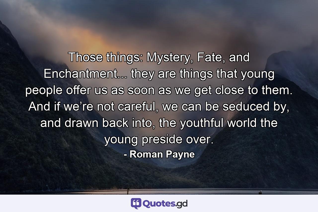 Those things: Mystery, Fate, and Enchantment... they are things that young people offer us as soon as we get close to them. And if we’re not careful, we can be seduced by, and drawn back into, the youthful world the young preside over. - Quote by Roman Payne