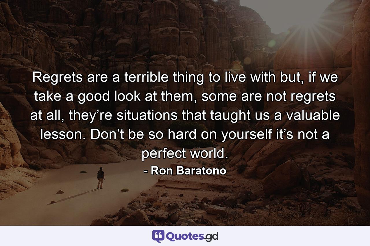 Regrets are a terrible thing to live with but, if we take a good look at them, some are not regrets at all, they’re situations that taught us a valuable lesson. Don’t be so hard on yourself it’s not a perfect world. - Quote by Ron Baratono