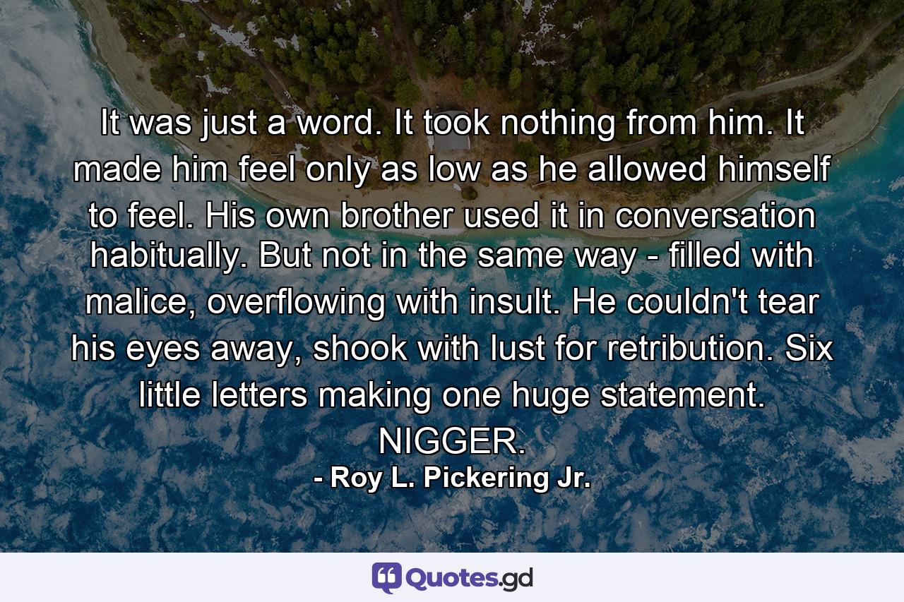 It was just a word. It took nothing from him. It made him feel only as low as he allowed himself to feel. His own brother used it in conversation habitually. But not in the same way - filled with malice, overflowing with insult. He couldn't tear his eyes away, shook with lust for retribution. Six little letters making one huge statement. NIGGER. - Quote by Roy L. Pickering Jr.