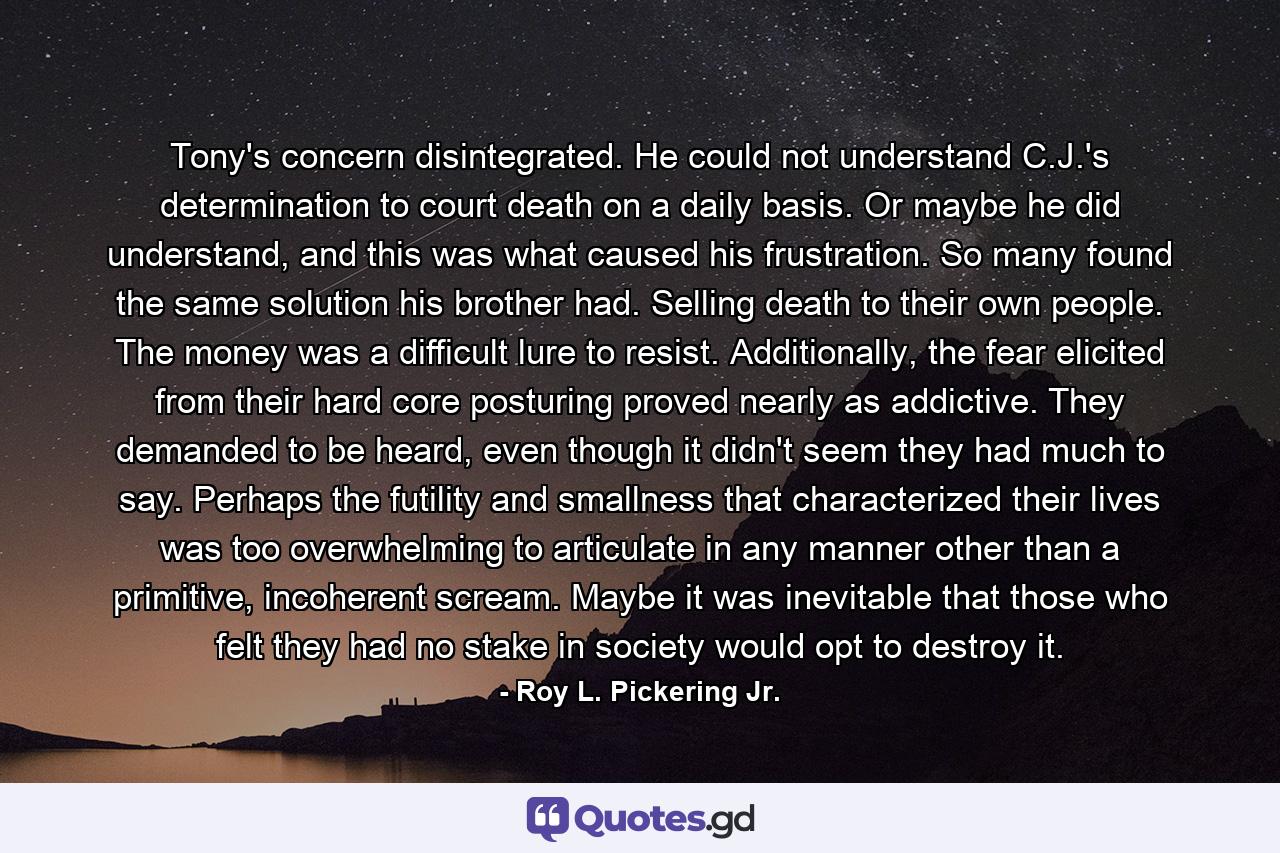 Tony's concern disintegrated. He could not understand C.J.'s determination to court death on a daily basis. Or maybe he did understand, and this was what caused his frustration. So many found the same solution his brother had. Selling death to their own people. The money was a difficult lure to resist. Additionally, the fear elicited from their hard core posturing proved nearly as addictive. They demanded to be heard, even though it didn't seem they had much to say. Perhaps the futility and smallness that characterized their lives was too overwhelming to articulate in any manner other than a primitive, incoherent scream. Maybe it was inevitable that those who felt they had no stake in society would opt to destroy it. - Quote by Roy L. Pickering Jr.