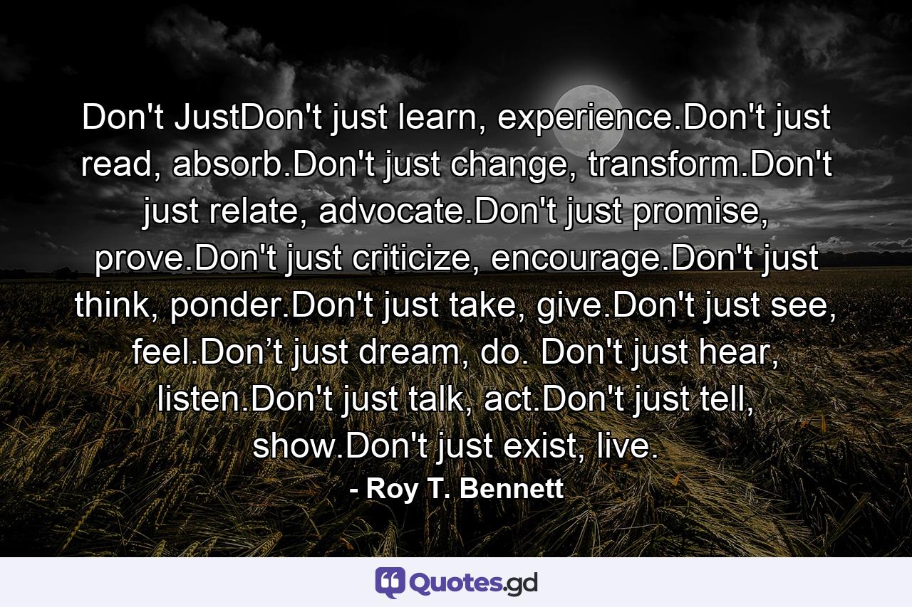 Don't JustDon't just learn, experience.Don't just read, absorb.Don't just change, transform.Don't just relate, advocate.Don't just promise, prove.Don't just criticize, encourage.Don't just think, ponder.Don't just take, give.Don't just see, feel.Don’t just dream, do. Don't just hear, listen.Don't just talk, act.Don't just tell, show.Don't just exist, live. - Quote by Roy T. Bennett