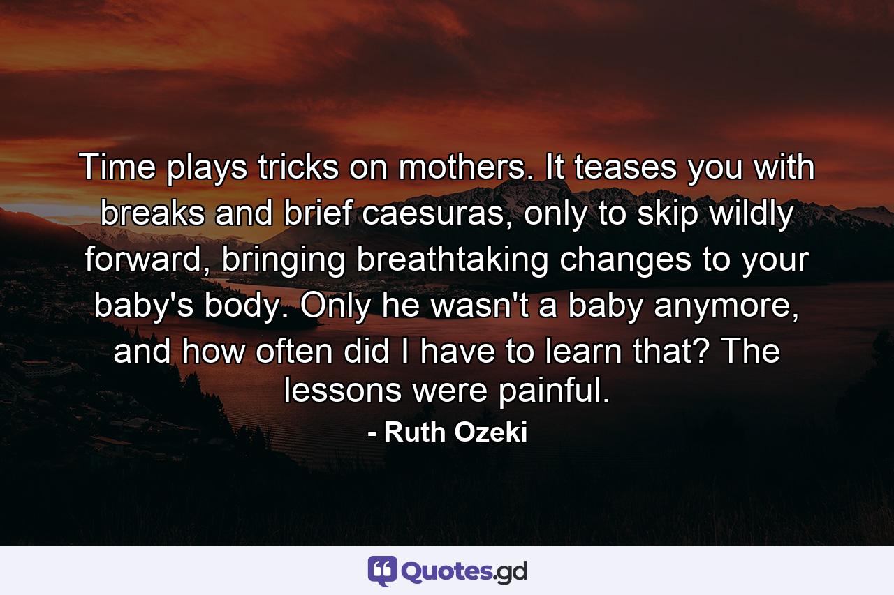 Time plays tricks on mothers. It teases you with breaks and brief caesuras, only to skip wildly forward, bringing breathtaking changes to your baby's body. Only he wasn't a baby anymore, and how often did I have to learn that? The lessons were painful. - Quote by Ruth Ozeki