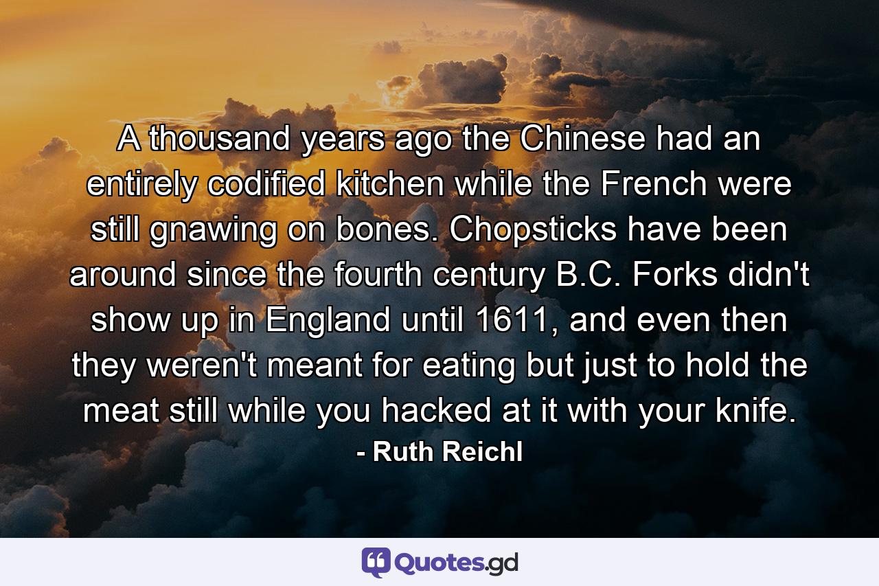 A thousand years ago the Chinese had an entirely codified kitchen while the French were still gnawing on bones. Chopsticks have been around since the fourth century B.C. Forks didn't show up in England until 1611, and even then they weren't meant for eating but just to hold the meat still while you hacked at it with your knife. - Quote by Ruth Reichl