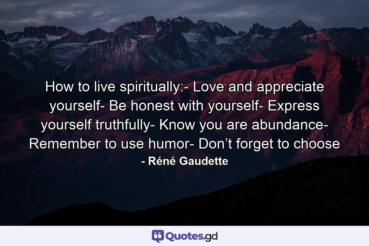 How to live spiritually:- Love and appreciate yourself- Be honest with yourself- Express yourself truthfully- Know you are abundance- Remember to use humor- Don’t forget to choose - Quote by Réné Gaudette