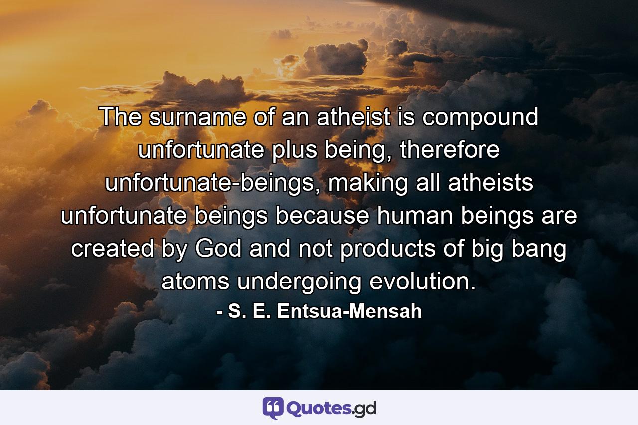 The surname of an atheist is compound unfortunate plus being, therefore unfortunate-beings, making all atheists unfortunate beings because human beings are created by God and not products of big bang atoms undergoing evolution. - Quote by S. E. Entsua-Mensah