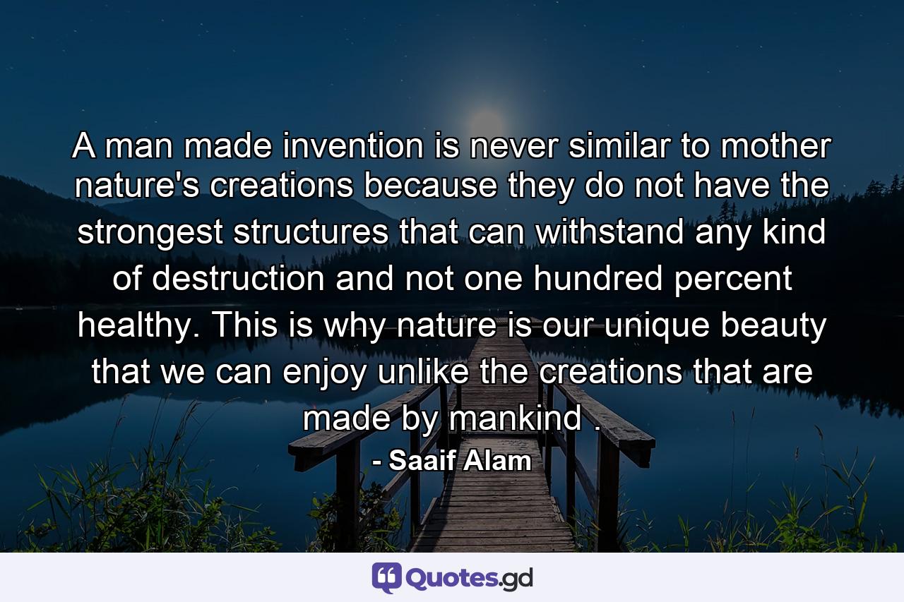 A man made invention is never similar to mother nature's creations because they do not have the strongest structures that can withstand any kind of destruction and not one hundred percent healthy. This is why nature is our unique beauty that we can enjoy unlike the creations that are made by mankind . - Quote by Saaif Alam