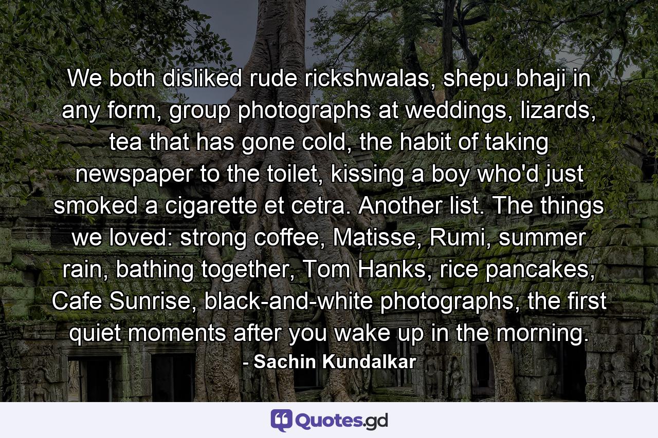 We both disliked rude rickshwalas, shepu bhaji in any form, group photographs at weddings, lizards, tea that has gone cold, the habit of taking newspaper to the toilet, kissing a boy who'd just smoked a cigarette et cetra. Another list. The things we loved: strong coffee, Matisse, Rumi, summer rain, bathing together, Tom Hanks, rice pancakes, Cafe Sunrise, black-and-white photographs, the first quiet moments after you wake up in the morning. - Quote by Sachin Kundalkar