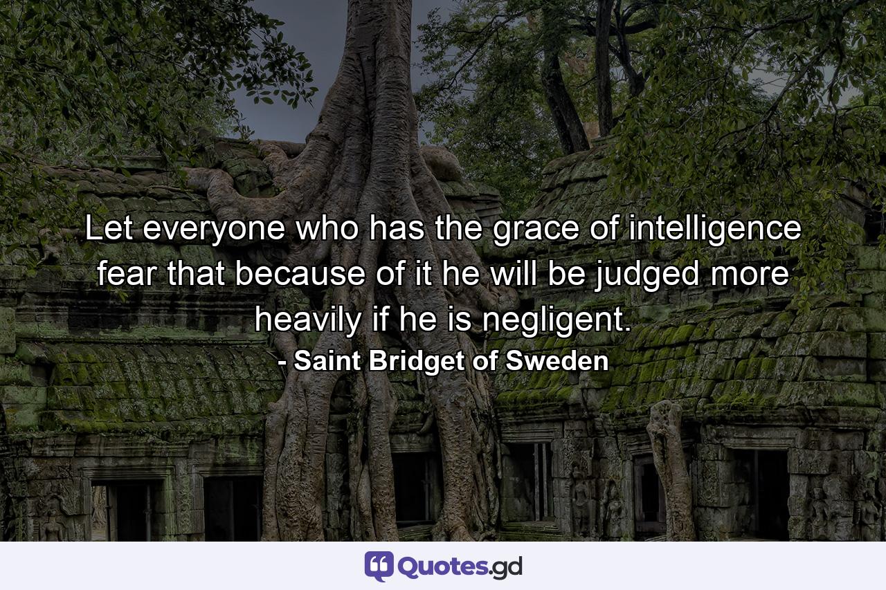 Let everyone who has the grace of intelligence fear that  because of it  he will be judged more heavily if he is negligent. - Quote by Saint Bridget of Sweden