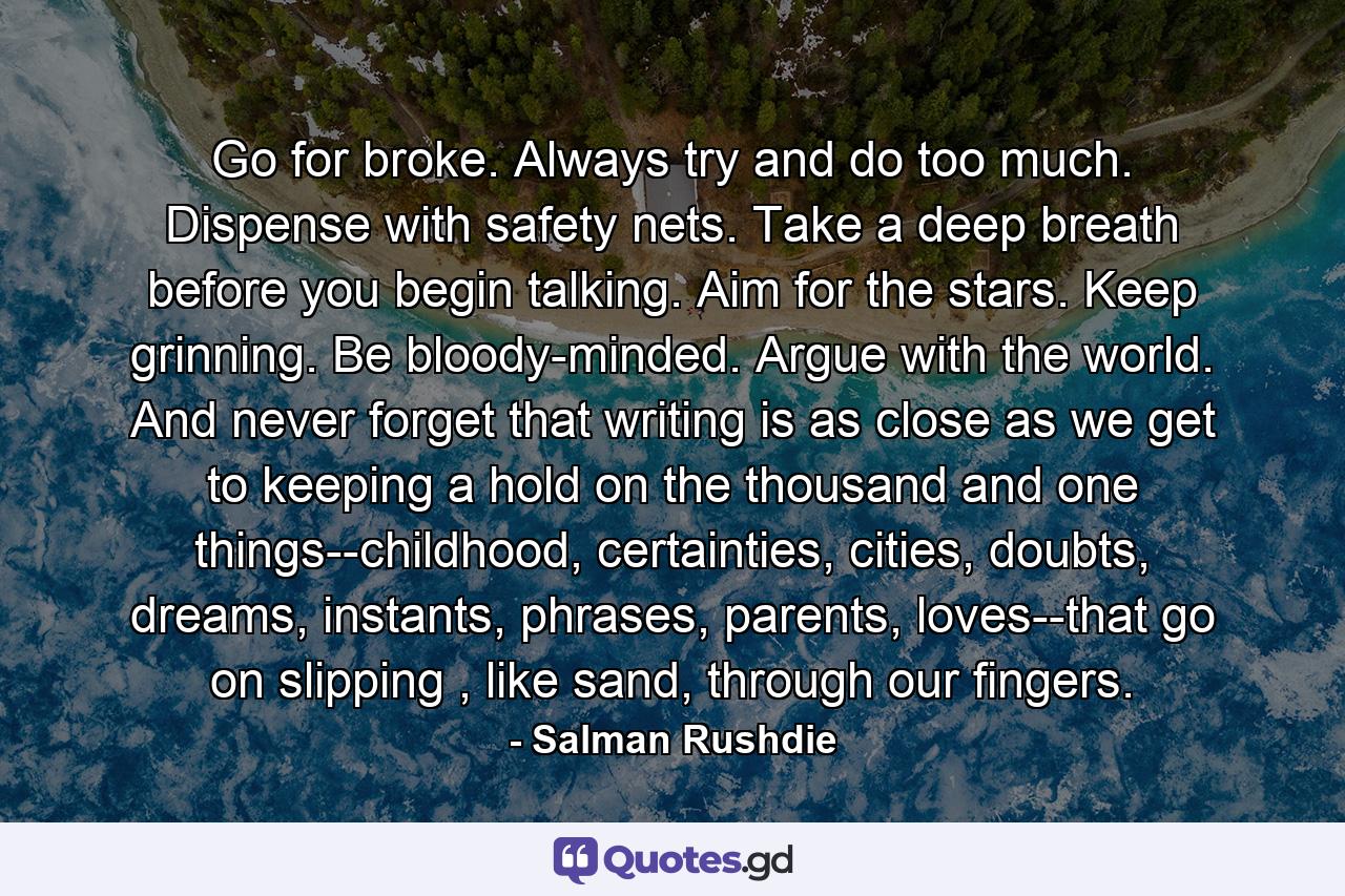 Go for broke. Always try and do too much. Dispense with safety nets. Take a deep breath before you begin talking. Aim for the stars. Keep grinning. Be bloody-minded. Argue with the world. And never forget that writing is as close as we get to keeping a hold on the thousand and one things--childhood, certainties, cities, doubts, dreams, instants, phrases, parents, loves--that go on slipping , like sand, through our fingers. - Quote by Salman Rushdie