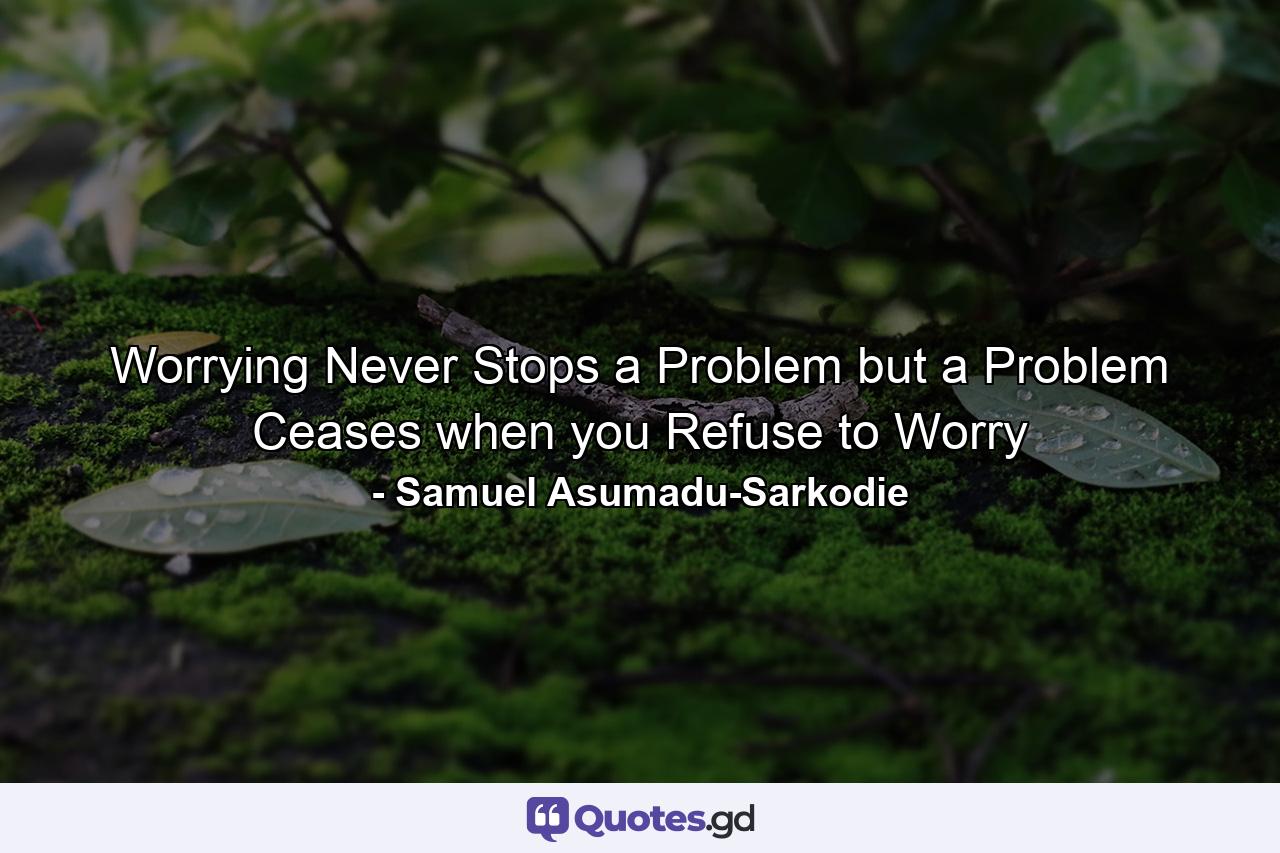 Worrying Never Stops a Problem but a Problem Ceases when you Refuse to Worry - Quote by Samuel Asumadu-Sarkodie