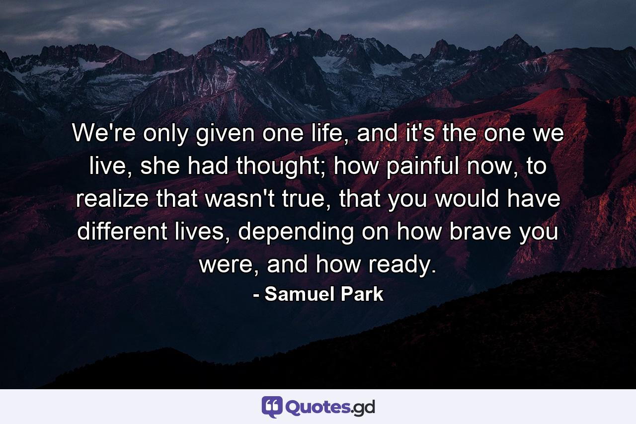 We're only given one life, and it's the one we live, she had thought; how painful now, to realize that wasn't true, that you would have different lives, depending on how brave you were, and how ready. - Quote by Samuel Park