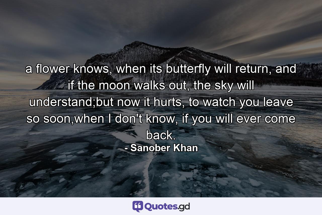 a flower knows, when its butterfly will return, and if the moon walks out, the sky will understand;but now it hurts, to watch you leave so soon,when I don't know, if you will ever come back. - Quote by Sanober Khan