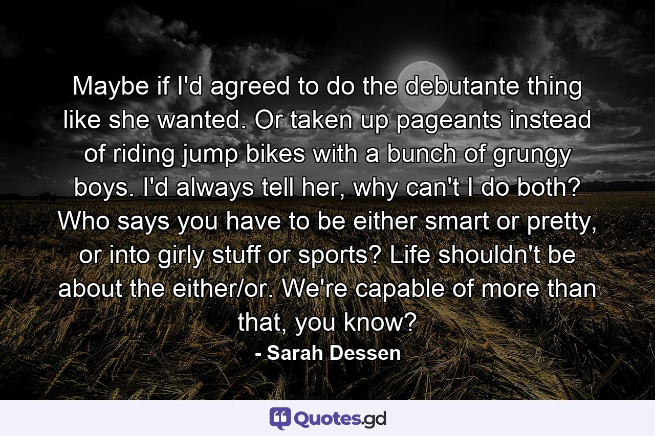 Maybe if I'd agreed to do the debutante thing like she wanted. Or taken up pageants instead of riding jump bikes with a bunch of grungy boys. I'd always tell her, why can't I do both? Who says you have to be either smart or pretty, or into girly stuff or sports? Life shouldn't be about the either/or. We're capable of more than that, you know? - Quote by Sarah Dessen