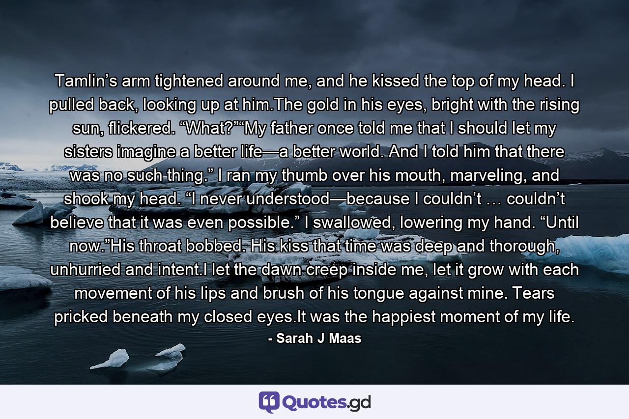 Tamlin’s arm tightened around me, and he kissed the top of my head. I pulled back, looking up at him.The gold in his eyes, bright with the rising sun, flickered. “What?”“My father once told me that I should let my sisters imagine a better life—a better world. And I told him that there was no such thing.” I ran my thumb over his mouth, marveling, and shook my head. “I never understood—because I couldn’t … couldn’t believe that it was even possible.” I swallowed, lowering my hand. “Until now.”His throat bobbed. His kiss that time was deep and thorough, unhurried and intent.I let the dawn creep inside me, let it grow with each movement of his lips and brush of his tongue against mine. Tears pricked beneath my closed eyes.It was the happiest moment of my life. - Quote by Sarah J Maas
