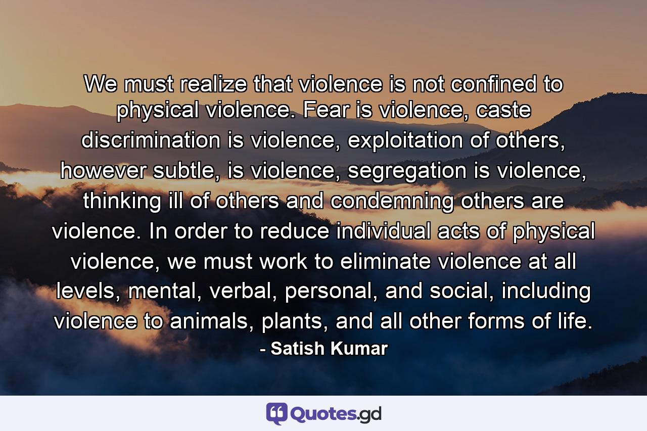 We must realize that violence is not confined to physical violence. Fear is violence, caste discrimination is violence, exploitation of others, however subtle, is violence, segregation is violence, thinking ill of others and condemning others are violence. In order to reduce individual acts of physical violence, we must work to eliminate violence at all levels, mental, verbal, personal, and social, including violence to animals, plants, and all other forms of life. - Quote by Satish Kumar