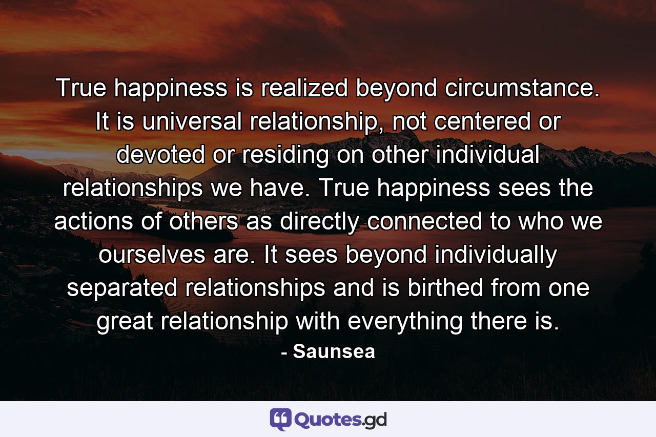 True happiness is realized beyond circumstance. It is universal relationship, not centered or devoted or residing on other individual relationships we have. True happiness sees the actions of others as directly connected to who we ourselves are. It sees beyond individually separated relationships and is birthed from one great relationship with everything there is. - Quote by Saunsea