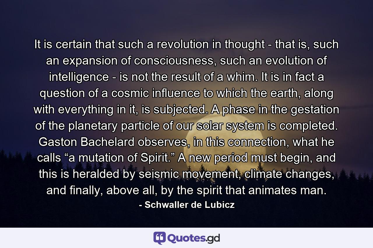 It is certain that such a revolution in thought - that is, such an expansion of consciousness, such an evolution of intelligence - is not the result of a whim. It is in fact a question of a cosmic influence to which the earth, along with everything in it, is subjected. A phase in the gestation of the planetary particle of our solar system is completed. Gaston Bachelard observes, in this connection, what he calls “a mutation of Spirit.” A new period must begin, and this is heralded by seismic movement, climate changes, and finally, above all, by the spirit that animates man. - Quote by Schwaller de Lubicz