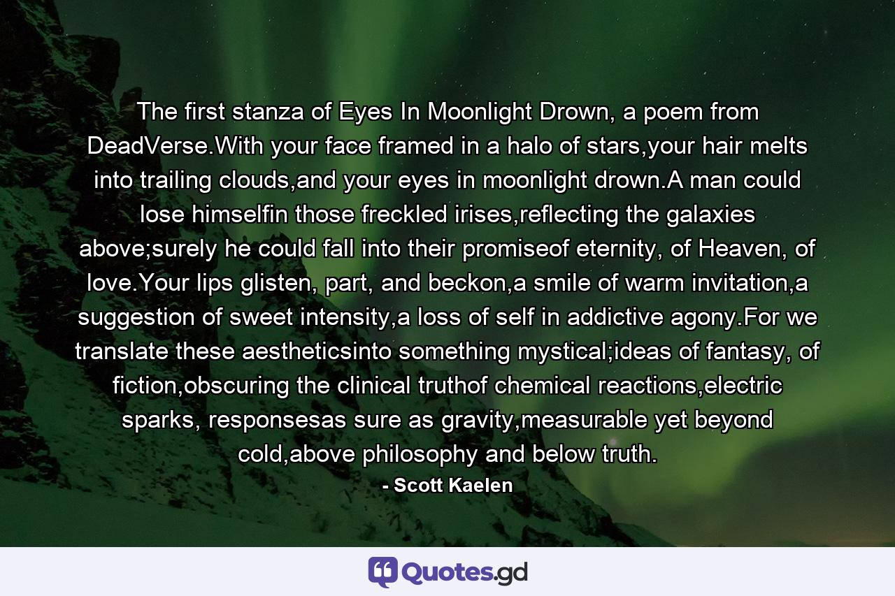 The first stanza of Eyes In Moonlight Drown, a poem from DeadVerse.With your face framed in a halo of stars,your hair melts into trailing clouds,and your eyes in moonlight drown.A man could lose himselfin those freckled irises,reflecting the galaxies above;surely he could fall into their promiseof eternity, of Heaven, of love.Your lips glisten, part, and beckon,a smile of warm invitation,a suggestion of sweet intensity,a loss of self in addictive agony.For we translate these aestheticsinto something mystical;ideas of fantasy, of fiction,obscuring the clinical truthof chemical reactions,electric sparks, responsesas sure as gravity,measurable yet beyond cold,above philosophy and below truth. - Quote by Scott Kaelen