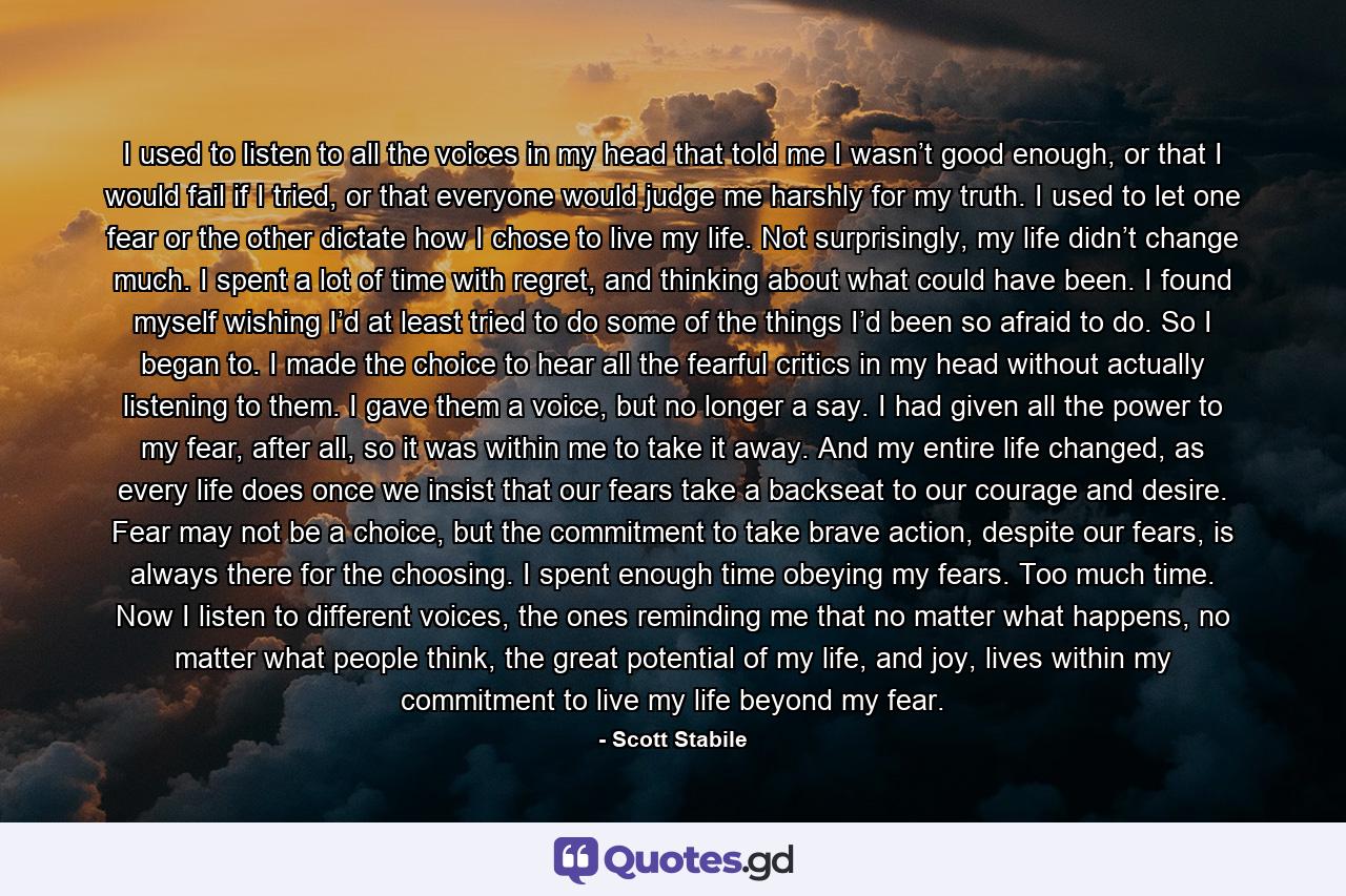 I used to listen to all the voices in my head that told me I wasn’t good enough, or that I would fail if I tried, or that everyone would judge me harshly for my truth. I used to let one fear or the other dictate how I chose to live my life. Not surprisingly, my life didn’t change much. I spent a lot of time with regret, and thinking about what could have been. I found myself wishing I’d at least tried to do some of the things I’d been so afraid to do. So I began to. I made the choice to hear all the fearful critics in my head without actually listening to them. I gave them a voice, but no longer a say. I had given all the power to my fear, after all, so it was within me to take it away. And my entire life changed, as every life does once we insist that our fears take a backseat to our courage and desire. Fear may not be a choice, but the commitment to take brave action, despite our fears, is always there for the choosing. I spent enough time obeying my fears. Too much time. Now I listen to different voices, the ones reminding me that no matter what happens, no matter what people think, the great potential of my life, and joy, lives within my commitment to live my life beyond my fear. - Quote by Scott Stabile