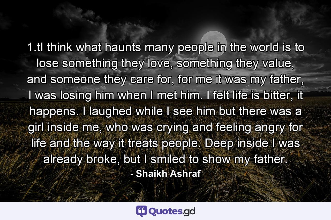 1.tI think what haunts many people in the world is to lose something they love, something they value, and someone they care for, for me it was my father, I was losing him when I met him. I felt life is bitter, it happens. I laughed while I see him but there was a girl inside me, who was crying and feeling angry for life and the way it treats people. Deep inside I was already broke, but I smiled to show my father. - Quote by Shaikh Ashraf